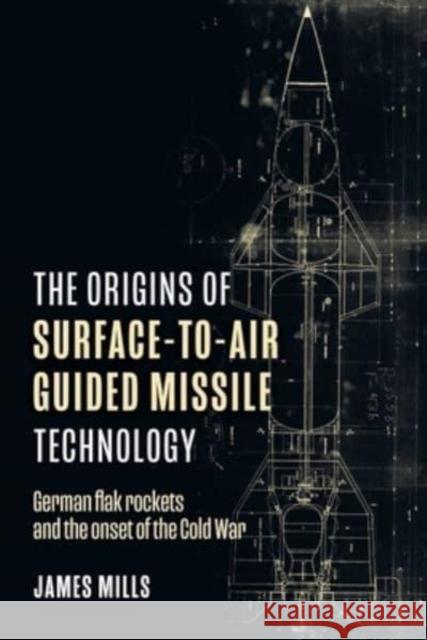 The Origins of Surface-to-Air Guided Missile Technology: German flak rockets and the onset of the Cold War James Mills 9781636242774