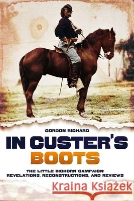 In Custer's Boots: The Little Bighorn Campaign: Revelations, Reconstructions, and Reviews Gordon Richard 9781636246277