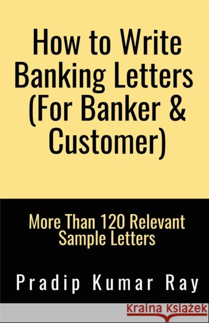 How to Write Banking Letters (For Banker & Customer): More Than 120 Relevant Sample Letters Pradip Ray Kumar 9781636334691