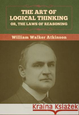 The Art of Logical Thinking; Or, The Laws of Reasoning William Walker Atkinson 9781636373072