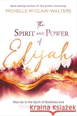 The Spirit and Power of Elijah: Rise Up in the Spirit of Boldness and Reclaim Your Destiny Michelle McClain-Walters 9781636411583