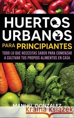 Huertos urbanos para principiantes: Todo lo que necesitas saber para comenzar a cultivar tus propios alimentos en casa Manuel Gonzalez 9781636440019