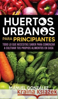 Huertos urbanos para principiantes: Todo lo que necesitas saber para comenzar a cultivar tus propios alimentos en casa Manuel Gonzalez 9781636440132