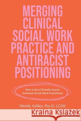 Merging Clinical Social Work Practice and Antiracist Positioning; How to be a Clinically Sound, Antiracist Social Work Practitioner Wendy Ashley 9781636673332 Peter Lang Us