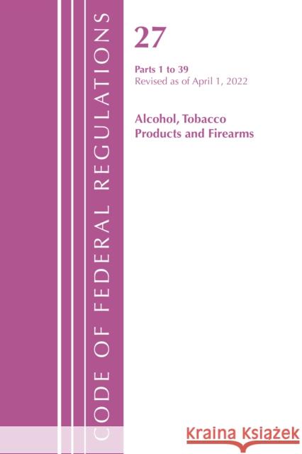 Code of Federal Regulations, Title 27 Alcohol Tobacco Products and Firearms 1-39, Revised as of April 1, 2022 Office of the Federal Register (U S ) 9781636712284 Bernan Press