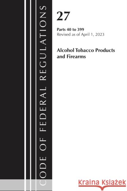 Code of Federal Regulations, Title 27 Alcohol Tobacco Products and Firearms 40-399, 2023 Office of the Federal Register (U S ) 9781636715537 Bernan Press