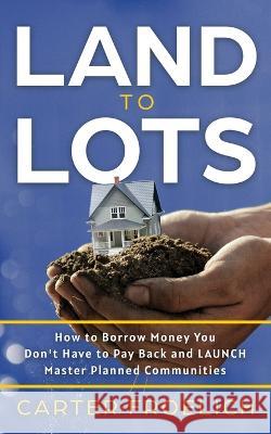 Land to Lots: How to Borrow Money You Don't Have to Pay Back and LAUNCH Master Planned Communities Carter Froelich   9781636801315 Ethos Collective