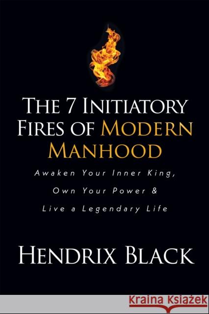 The 7 Initiatory Fires of Modern Manhood: Awaken Your Inner King, Own Your Power & Live a Legendary Life Hendrix Black 9781636980386
