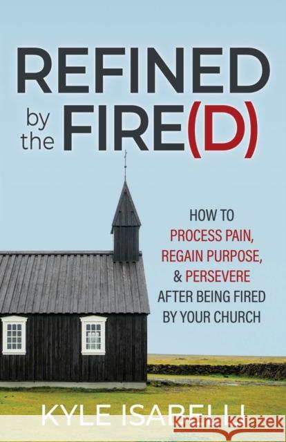 Refined by the Fire(d): How to Process Pain, Regain Purpose, and Persevere After Being Fired by Your Church Kyle Isabelli 9781636981864 Morgan James Publishing
