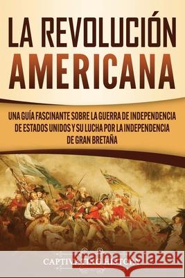 La Revolución americana: Una guía fascinante sobre la guerra de Independencia de Estados Unidos y su lucha por la independencia de Gran Bretaña History, Captivating 9781637160114 Captivating History