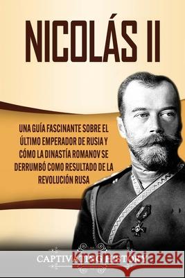 Nicolás II: Una guía fascinante sobre el último emperador de Rusia y cómo la dinastía Romanov se derrumbó como resultado de la revolución rusa Captivating History 9781637160558 Captivating History