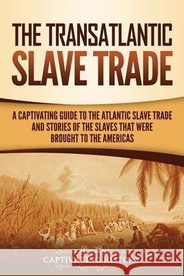 The Transatlantic Slave Trade: A Captivating Guide to the Atlantic Slave Trade and Stories of the Slaves That Were Brought to the Americas Captivating History 9781637161890 Captivating History