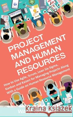 Project Management and Human Resources: How to Use Agile, Scrum, Lean Six Sigma, Kanban and Kaizen for Managing Projects Along with a Guide on Human R Wade Golden 9781637162088 Bravex Publications