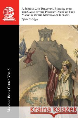 The Masonic Book Club, Vol. 5: A Serious and Impartial Enquiry into the Cause of the Present Decay of Free-Masonry in the Kingdom of Ireland: A Seriou Fifield D'Assigny 9781637235782 Westphalia Press