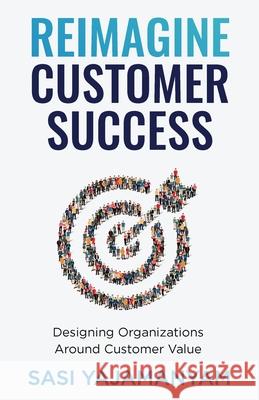 Reimagine Customer Success: Designing Organizations Around Customer Value Sasi Yajamanyam 9781637304365 New Degree Press