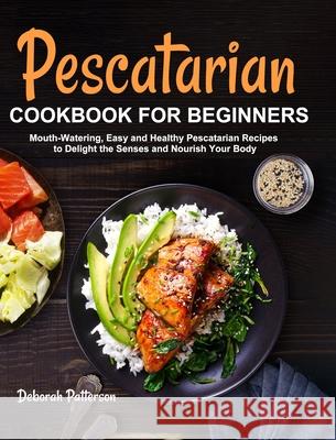 Pescatarian Cookbook for Beginners: Mouth-Watering, Easy and Healthy Pescatarian Recipes to Delight the Senses and Nourish Your Body Deborah Patterson   9781637331989 Deborah Patterson