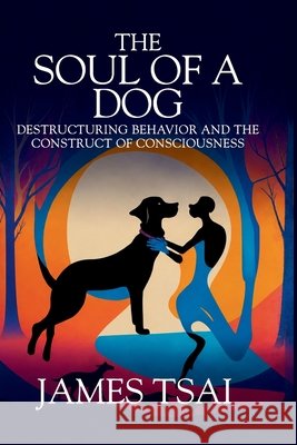 The Soul Of A Dog: Destructuring Behavior and the Construct of Consciousness James Tsai 9781637352762