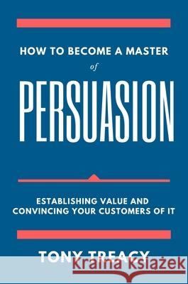 How to Become a Master of Persuasion: Establishing Value and Convincing Your Customers of It Tony Treacy 9781637420904 Business Expert Press