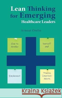 Lean Thinking for Emerging Healthcare Leaders: How to Develop Yourself and Implement Process Improvements Orelio, Arnout 9781637423585 Business Expert Press