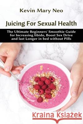 Juicing for Sexual Health: The Ultimate Beginners' Smoothie Guide for increasing Libido, boost Sex Drive and last longer in Bed without Pills Kevin Mary Neo 9781637501122 Healthy Lifestyle