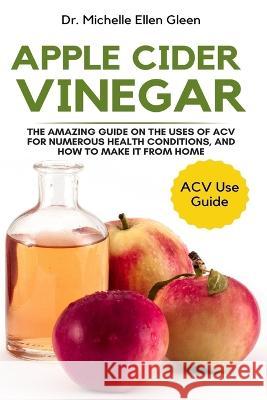 Apple Cider Vinegar: The Amazing Guide on The Uses of ACV For Numerous Health Conditions, and How to Make it from Home Dr Michelle Ellen Gleen 9781637503225