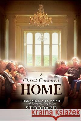 A Christ-Centered Home: A Story of Hope & Healing for Every Family in Every Situation L Hannah Stoddard Leah M Stoddard Isaiah M Stoddard 9781637523483