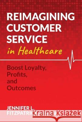 Reimagining Customer Service in Healthcare: Boost Loyalty, Profits, and Outcomes Jennifer L. Fitzpatrick 9781637586822 Post Hill Press