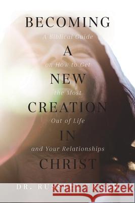 Becoming a New Creation in Christ: A Biblical Guide on How to Get the Most Out of Life and Your Relationships Russell Frahm 9781637694008