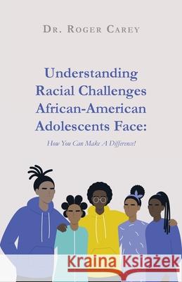 Understanding Racial Challenges African-American Adolescents Face: How You Can Make A Difference! Roger Carey 9781637696729
