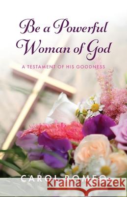 Be a Powerful Woman of God: A Testament of His Goodness Carol Romeo 9781637697924