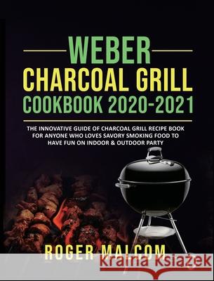 Weber Charcoal Grill Cookbook 2020-2021: The Innovative Guide of Charcoal Grill Recipe Book for Anyone Who Loves Savory Smoking Food to Have Fun on In Roger Malcom 9781637839331 Roger Malcom