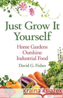 Just Grow It Yourself: Home Gardens Outshine Industrial Food David Fisher 9781637920732 Beyond Publishing