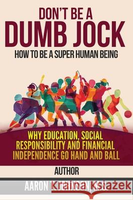 DON'T BE A DUMB JOCK How To Be A Super Human Being: Why Education, Social Responsibility And Financial Independence Go Hand And Ball Aaron Johnson 9781637922194