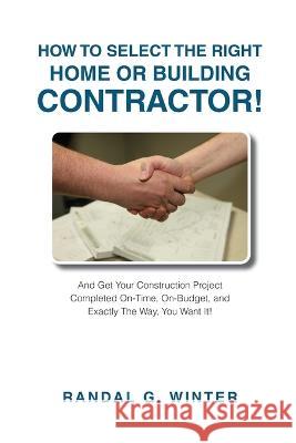 How to Select the Right Home or Building Contractor: Get Your Construction Project Completed on Time, on Budget, and Exactly the Way You Want It! Randal Winter   9781637923733 Beyond Publishing