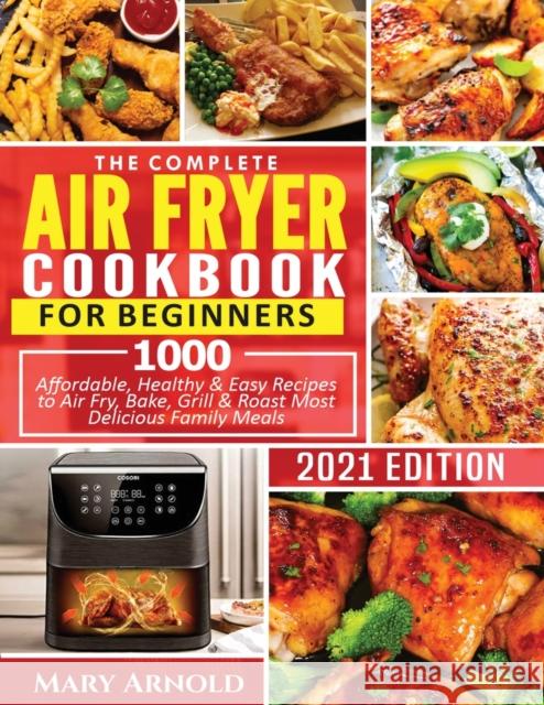 The Complete Air Fryer Cookbook for Beginners: 1000 Affordable, Healthy & Easy Recipes to Air Fry, Bake, Grill & Roast Most Delicious Family Meals Mary Arnold 9781638100157