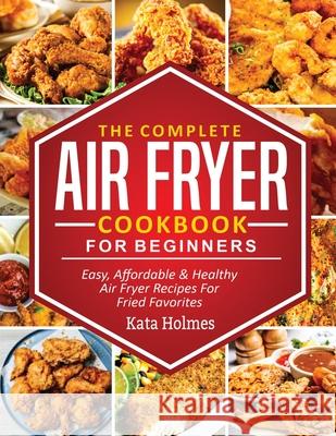 The Complete Air Fryer Cookbook For Beginners: Easy, Affordable And Healthy Air Fryer Recipes For Fried Favorites Kate Holmes 9781638100225 Empire Publishers