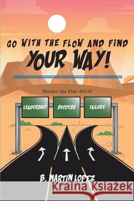 Go With the Flow and Find Your Way!: Master the Fine Art of Leadership, Success, and Failure B. Martin Lopez 9781638141877 Covenant Books