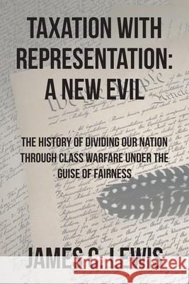 Taxation with Representation: A New Evil: The History of Dividing Our Nation through Class Warfare under the Guise of Fairness James C. Lewis 9781638146872 Covenant Books
