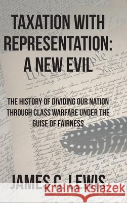 Taxation with Representation: A New Evil: The History of Dividing Our Nation through Class Warfare under the Guise of Fairness James C. Lewis 9781638147015 Covenant Books