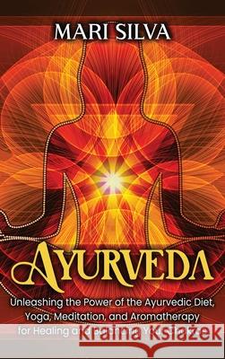 Ayurveda: Unleashing the Power of the Ayurvedic Diet, Yoga, Meditation, and Aromatherapy for Healing and Balancing Your Chakras Mari Silva 9781638180388 Franelty Publications