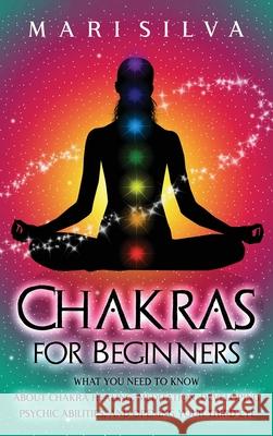 Chakras for Beginners: What You Need to Know About Chakra Healing, Meditation, Developing Psychic Abilities, and Opening Your Third Eye Mari Silva 9781638180487 Franelty Publications