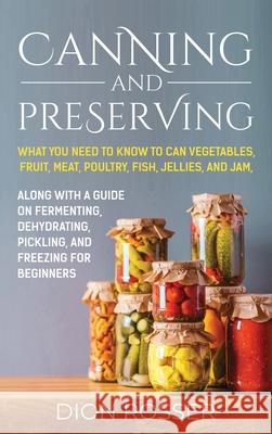 Canning and Preserving: What You Need to Know to Can Vegetables, Fruit, Meat, Poultry, Fish, Jellies, and Jam. Along with a Guide on Fermenting, Dehydrating, Pickling, and Freezing for Beginners Dion Rosser 9781638181439