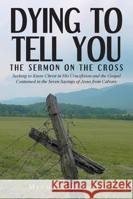 Dying to Tell You: The Sermon on the Cross: Seeking to Know Christ in His Crucifixion and the Gospel Contained in the Seven Sayings of Jesus from Calvary Michael Hunter 9781638443469 Christian Faith