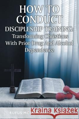 How To Conduct Discipleship Training: Transforming Christians with Prior Drug and Alcohol Dependence D Min McDowell, Jr 9781638446491 Christian Faith