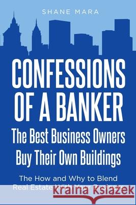 Confessions of a Banker: The Best Business Owners Buy Their Own Buildings: The How and Why to Blend Real Estate With Your Business Shane Mara 9781638813392