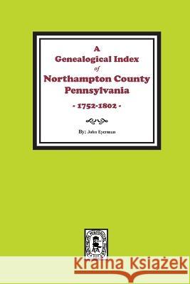 A Genealogical Index of Northampton County, Pennsylvania, 1752-1802. John Eyerman 9781639140947