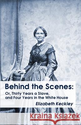 Behind the Scenes: Or, Thirty Years a Slave, and Four Years in the White House Behind the Scenes: Or, Thirty Years a Slave, and Four Year Elizabeth Keckley 9781639231034 Lushena Books