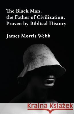 The Black Man, the Father of Civilization Proven by Biblical History James Morris Webb   9781639232420