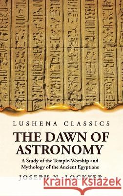 The Dawn of Astronomy A Study of the Temple-Worship and Mythology of the Ancient Egyptians Joseph Norman Lockyer 9781639236251