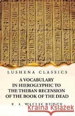 A Vocabulary in Hieroglyphic to the Theban Recension of the Book of the Dead E a Wallis Budge 9781639237111 Lushena Books